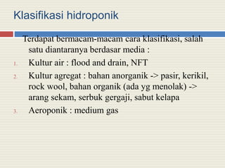 Klasifikasi hidroponik
Terdapat bermacam-macam cara klasifikasi, salah
satu diantaranya berdasar media :
1. Kultur air : flood and drain, NFT
2. Kultur agregat : bahan anorganik -> pasir, kerikil,
rock wool, bahan organik (ada yg menolak) ->
arang sekam, serbuk gergaji, sabut kelapa
3. Aeroponik : medium gas
 