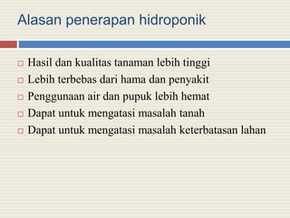 Alasan penerapan hidroponik
 Hasil dan kualitas tanaman lebih tinggi
 Lebih terbebas dari hama dan penyakit
 Penggunaan air dan pupuk lebih hemat
 Dapat untuk mengatasi masalah tanah
 Dapat untuk mengatasi masalah keterbatasan lahan
 