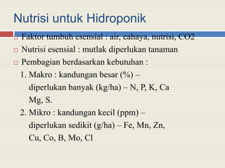 Nutrisi untuk Hidroponik
 Faktor tumbuh esensial : air, cahaya, nutrisi, CO2
 Nutrisi esensial : mutlak diperlukan tanaman
 Pembagian berdasarkan kebutuhan :
1. Makro : kandungan besar (%) –
diperlukan banyak (kg/ha) – N, P, K, Ca
Mg, S.
2. Mikro : kandungan kecil (ppm) –
diperlukan sedikit (g/ha) – Fe, Mn, Zn,
Cu, Co, B, Mo, Cl
 