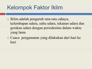 Kelompok Faktor Iklim
 Iklim adalah pengaruh rata-rata cahaya,
kelembapan udara, suhu udara, tekanan udara dan
gerakan udara dengan periodesitas dalam waktu
yang lama
 Cuaca pengamatan yang dilakukan dari hari ke
hari
 