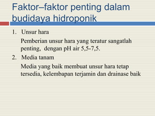 Faktor–faktor penting dalam
budidaya hidroponik
1. Unsur hara
Pemberian unsur hara yang teratur sangatlah
penting, dengan pH air 5,5-7,5.
2. Media tanam
Media yang baik membuat unsur hara tetap
tersedia, kelembapan terjamin dan drainase baik
 