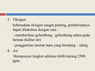 3. Oksigen
keberadaan oksigen sangat penting, pemberiannya
dapat dilakukan dengan cara :
- memberikan gelembung –gelembung udara pada
larutan (kultur air)
- penggantian larutan hara yang berulang – ulang
4. Air
Mempunyai tingkat salinitas lebih kurang 2500
ppm.
 