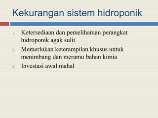 Kekurangan sistem hidroponik
1. Ketersediaan dan pemeliharaan perangkat
hidroponik agak sulit
2. Memerlukan keterampilan khusus untuk
menimbang dan meramu bahan kimia
3. Investasi awal mahal
 