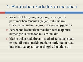 1. Perubahan kedudukan matahari
 Variabel iklim yang langsung berpengaruh
pertumbuhan tanaman (hujan, suhu udara,
kelembapan udara, angin, cahaya dan pjg hari)
 Perubahan kedudukan matahari terhadap bumi
berpengaruh terhadap musim-musim
 Makin dekat kedudukan matahari terhadap suatu
tempat di bumi, makin panjang hari, makin kuat
intensitas cahaya, makin tinggi suhu udara dll
 