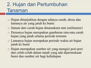 2. Hujan dan Pertumbuhan
Tanaman
 Hujan ditunjukkan dengan adanya curah, deras dan
lamanya air yang jatuh ke bumi.
 Satuan dari curah hujan dinamakam mm (milimeter)
 Derasnya hujan merupakan gambaran rata-rata curah
hujan yang jatuh selama periode tertentu
 Lamanya hujan merupakan periode waktu air hujan
jatuh ke bumi
 Hujan merupakan sumber air yang mengisi pori-pori
dan celah-celah dalam tanah yang ada dipermukaan
bumi dan sumber air bagi kehidupan
 