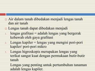  Air dalam tanah dibedakan menjadi lengas tanah
dan air tanah
 Lengas tanah dapat dibedakan menjadi
1. lengas grafitasi = adalah lengas yang bergerak
kebawah oleh gaya grafitasi
2. Lengas kapiler = lengas yang mengisi pori-pori
kapiler/ pori-pori mikro
3. Lengas higroskopis merupakan lengas yang
terikat sangat kuat dengan permukaan butir-butir
tanah
Lengas yang penting untuk pertumbuhan tanaman
adalah lengas kapiler.
 