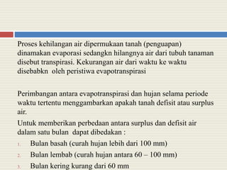 Proses kehilangan air dipermukaan tanah (penguapan)
dinamakan evaporasi sedangkn hilangnya air dari tubuh tanaman
disebut transpirasi. Kekurangan air dari waktu ke waktu
disebabkn oleh peristiwa evapotranspirasi
Perimbangan antara evapotranspirasi dan hujan selama periode
waktu tertentu menggambarkan apakah tanah defisit atau surplus
air.
Untuk memberikan perbedaan antara surplus dan defisit air
dalam satu bulan dapat dibedakan :
1. Bulan basah (curah hujan lebih dari 100 mm)
2. Bulan lembab (curah hujan antara 60 – 100 mm)
3. Bulan kering kurang dari 60 mm
 