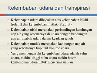 Kelembaban udara dan transpirasi
 Kelembapan udara dibedakan atas kelembaban Nisbi
(relatif) dan kelembaban mutlak (absolut)
 Kelembaban nisbi merupakan perbandingan kandungan
uap air yang sebenarnya di udara dengan kandungan
uap air apabila udara dalam keadaan jenuh
 Kelembaban mutlak merupakan kandungan uap air
yang sebenarnya tiap unit volume udara
 Yang mempengaruhi kelembaban udara adalah suhu
udara, makin tinggi suhu udara makin besar
kemampuan udara untuk menerima uap air
 