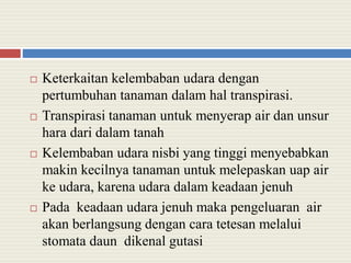  Keterkaitan kelembaban udara dengan
pertumbuhan tanaman dalam hal transpirasi.
 Transpirasi tanaman untuk menyerap air dan unsur
hara dari dalam tanah
 Kelembaban udara nisbi yang tinggi menyebabkan
makin kecilnya tanaman untuk melepaskan uap air
ke udara, karena udara dalam keadaan jenuh
 Pada keadaan udara jenuh maka pengeluaran air
akan berlangsung dengan cara tetesan melalui
stomata daun dikenal gutasi
 