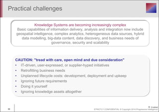 Practical challenges 
Knowledge Systems are becoming increasingly complex 
Basic capabilities of information delivery, analysis and integration now include 
geospatial intelligence, complex analytics, heterogeneous data sources, hybrid 
data modelling, big-data content, data discovery, and business needs of 
governance, security and scalability 
CAUTION: "tread with care, open mind and due consideration" 
• IT-driven, user-expressed, or supplier-hyped initiatives 
• Retrofitting business needs 
• Unplanned lifecycle costs: development, deployment and upkeep 
• Ignoring future requirements 
• Doing it yourself 
• Ignoring knowledge assets altogether 
11 STRICTLY CONFIDENTIAL © Copyright 2014 Progressive Intelligence 
 