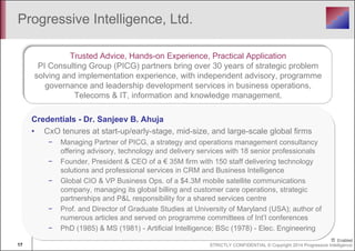 Progressive Intelligence, Ltd. 
Trusted Advice, Hands-on Experience, Practical Application 
PI Consulting Group (PICG) partners bring over 30 years of strategic problem 
solving and implementation experience, with independent advisory, programme 
governance and leadership development services in business operations, 
Telecoms & IT, information and knowledge management. 
Credentials - Dr. Sanjeev B. Ahuja 
• CxO tenures at start-up/early-stage, mid-size, and large-scale global firms 
− Managing Partner of PICG, a strategy and operations management consultancy 
offering advisory, technology and delivery services with 18 senior professionals 
− Founder, President & CEO of a € 35M firm with 150 staff delivering technology 
solutions and professional services in CRM and Business Intelligence 
− Global CIO & VP Business Ops. of a $4.3M mobile satellite communications 
company, managing its global billing and customer care operations, strategic 
partnerships and P&L responsibility for a shared services centre 
− Prof. and Director of Graduate Studies at University of Maryland (USA); author of 
numerous articles and served on programme committees of Int’l conferences 
− PhD (1985) & MS (1981) - Artificial Intelligence; BSc (1978) - Elec. Engineering 
17 STRICTLY CONFIDENTIAL © Copyright 2014 Progressive Intelligence 
 
