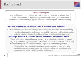 Background 
Current state of play 
Years of incorrect and misleading claims that fed a desire to “dumb down” 
inherent complexities in representing and using knowledge have created a 
firestorm of expectations; suppliers are over-promising and under-delivering. 
Data and information sources abound in a market sans frontières 
• Businesses gain competitive edge with timely and informed decision-making 
− Heightened competition and market vulnerability has made intelligent assimilation 
and interpretation of strategic and tactical data a mission-critical requirement 
Knowledge workers in the labour force have taken on renewed import 
• There is growing recognition that know-how, experience, and practices are 
arguably the most significant corporate asset that must not be left tacit; it only 
becomes tangible once characterised, captured, and made operative 
− Differentiating low-value tasks of data capture and reporting, from high-value 
sophisticated processes that generate business intelligence, requires domain 
knowledge and creative data/information engineering 
3 STRICTLY CONFIDENTIAL © Copyright 2014 Progressive Intelligence 
 