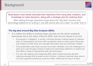 Background 
Businesses must clearly articulate their objectives from using data, analytics, and 
knowledge to make decisions, along with a strategic plan for realizing them 
After wading through ubiquitous hype about the “big data” tsunami and 
technology platforms for surfing it, one still cannot eke out a clear “so what” from it. 
The big deal around Big Data Analysis (BDA) 
• It is neither the ability to process large volumes nor the clever analytical 
techniques that is the raison d’être for BDA; both are but means to an end 
− Its purpose is “intelligent” or simply, informed decision making based on relevant 
data, its interpretation (at times with visualization aids) to draw useful inferences, 
and creation of other facts and valuable information that are otherwise “hidden”. 
− Once potentially useful data sources have been identified, the next challenge is to 
work one’s way through a forest of options for technology platforms, to select one 
that offers a range of appropriate tools and techniques. 
− It is only with aligning and integrating BDA within critical business decision 
making processes that its goals come to fruition. It delivers maximal value when it 
not only supports business as usual but rather, influences the way it is done. 
4 STRICTLY CONFIDENTIAL © Copyright 2014 Progressive Intelligence 
 