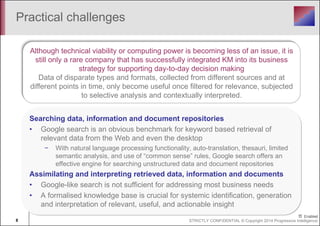 Practical challenges 
Although technical viability or computing power is becoming less of an issue, it is 
still only a rare company that has successfully integrated KM into its business 
strategy for supporting day-to-day decision making 
Data of disparate types and formats, collected from different sources and at 
different points in time, only become useful once filtered for relevance, subjected 
to selective analysis and contextually interpreted. 
Searching data, information and document repositories 
• Google search is an obvious benchmark for keyword based retrieval of 
relevant data from the Web and even the desktop 
− With natural language processing functionality, auto-translation, thesauri, limited 
semantic analysis, and use of “common sense” rules, Google search offers an 
effective engine for searching unstructured data and document repositories 
Assimilating and interpreting retrieved data, information and documents 
• Google-like search is not sufficient for addressing most business needs 
• A formalised knowledge base is crucial for systemic identification, generation 
and interpretation of relevant, useful, and actionable insight 
8 STRICTLY CONFIDENTIAL © Copyright 2014 Progressive Intelligence 
 