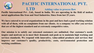 PACIFIC INTERNATIONAL PVT.
LTD Adding value to process flow
Pacific International Pvt . Ltd., based in India. We are operating in the field of molten
metal applications like Iron and Steel Industries. Since from last 25 years.
We have catered to several organizations in the past and have had a good working relation
with all of them, with no complaints from our clients. As a company we offer you services
that are of the highest standard and at extremely competitive rates.
Our mission is to satisfy our esteemed customers are unlimited. Our customer's needs
inspire and motivate us to meet their demands and push us to maintain high working and
services standards. We respond with innovative, value-added products and services that
improve our customer's quality, productivity, costs, environmental protection and
working conditions.
 