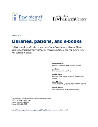 JUNE 22, 2012



Libraries, patrons, and e-books
12% of e-book readers have borrowed an e-book from a library. Those
who use libraries are pretty heavy readers, but most are not aware they
can borrow e-books.



                                                         Kathryn Zickuhr
                                                         Research Specialist, Pew Internet Project
                                                         Lee Rainie
                                                         Director, Pew Internet Project
                                                         Kristen Purcell
                                                         Associate Director for Research, Pew Internet
                                                         Project
                                                         Mary Madden
                                                         Senior Research Specialist, Pew Internet Project
                                                         Joanna Brenner
                                                         Web Coordinator, Pew Internet Project




Pew Research Center’s Internet & American Life Project
1615 L St., NW – Suite 700
Washington, D.C. 20036
Phone: 202-419-4500


http://libraries.pewinternet.org/2012/06/22/libraries-patrons-and-e-books/
 