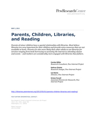 www.pewresearch.org
MAY 1, 2013
Parents, Children, Libraries,
and Reading
Parents of minor children have a special relationship with libraries. Most believe
libraries are very important for their children and provide extra resources that are not
available at home. Parents are also more likely than other adults to use libraries for
services ranging from book borrowing to accessing the internet to attending classes
and events – and mothers are considerably more engaged with libraries than fathers.
Carolyn Miller
Research Consultant, Pew Internet Project
Kathryn Zickuhr
Research Analyst, Pew Internet Project
Lee Rainie
Director, Pew Internet Project
Kristen Purcell
Associate Director for Research, Pew
Internet Project
http://libraries.pewinternet.org/2013/05/01/parents-children-libraries-and-reading/
FOR FURTHER INFORMATION, CONTACT:
Pew Research Center’s Internet & American Life Project
1615 L St., N.W., Suite 700
Washington, D.C. 20036
Media Inquiries:
202.419.4500
 