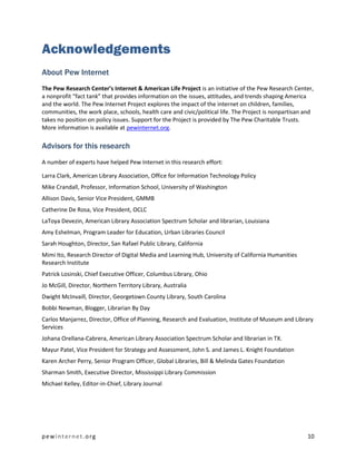 Acknowledgements
About Pew Internet
The Pew Research Center’s Internet & American Life Project is an initiative of the Pew Research Center,
a nonprofit “fact tank” that provides information on the issues, attitudes, and trends shaping America
and the world. The Pew Internet Project explores the impact of the internet on children, families,
communities, the work place, schools, health care and civic/political life. The Project is nonpartisan and
takes no position on policy issues. Support for the Project is provided by The Pew Charitable Trusts.
More information is available at pewinternet.org.

Advisors for this research
A number of experts have helped Pew Internet in this research effort:

Larra Clark, American Library Association, Office for Information Technology Policy
Mike Crandall, Professor, Information School, University of Washington
Allison Davis, Senior Vice President, GMMB
Catherine De Rosa, Vice President, OCLC
LaToya Devezin, American Library Association Spectrum Scholar and librarian, Louisiana
Amy Eshelman, Program Leader for Education, Urban Libraries Council
Sarah Houghton, Director, San Rafael Public Library, California
Mimi Ito, Research Director of Digital Media and Learning Hub, University of California Humanities
Research Institute
Patrick Losinski, Chief Executive Officer, Columbus Library, Ohio
Jo McGill, Director, Northern Territory Library, Australia
Dwight McInvaill, Director, Georgetown County Library, South Carolina
Bobbi Newman, Blogger, Librarian By Day
Carlos Manjarrez, Director, Office of Planning, Research and Evaluation, Institute of Museum and Library
Services
Johana Orellana-Cabrera, American Library Association Spectrum Scholar and librarian in TX.
Mayur Patel, Vice President for Strategy and Assessment, John S. and James L. Knight Foundation
Karen Archer Perry, Senior Program Officer, Global Libraries, Bill & Melinda Gates Foundation
Sharman Smith, Executive Director, Mississippi Library Commission
Michael Kelley, Editor-in-Chief, Library Journal




pewinternet.org                                                                                        10
 
