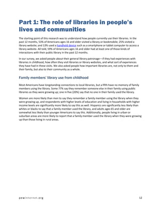 Part 1: The role of libraries in people’s
lives and communities
The starting point of this research was to understand how people currently use their libraries. In the
past 12 months, 53% of Americans ages 16 and older visited a library or bookmobile; 25% visited a
library website; and 13% used a handheld device such as a smartphone or tablet computer to access a
library website. All told, 59% of Americans ages 16 and older had at least one of those kinds of
interactions with their public library in the past 12 months.

In our survey, we asked people about their general library patronage—if they had experiences with
libraries in childhood, how often they visit libraries or library websites, and what sort of experiences
they have had in these visits. We also asked people how important libraries are, not only to them and
their family, but also to their community as a whole.

Family members’ library use from childhood
Most Americans have longstanding connections to local libraries, but a fifth have no memory of family
members using the library. Some 77% say they remember someone else in their family using public
libraries as they were growing up; one in five (20%) say that no one in their family used the library.

Women are more likely than men to say they remember a family member using the library when they
were growing up, and respondents with higher levels of education and living in households with higher
income levels are significantly more likely to say this as well. Hispanics are significantly less likely than
whites or blacks to say that a family member used the library, and adults ages 65 and older are
somewhat less likely than younger Americans to say this. Additionally, people living in urban or
suburban areas are more likely to report that a family member used the library when they were growing
up than those living in rural areas.




pewinternet.org                                                                                            12
 