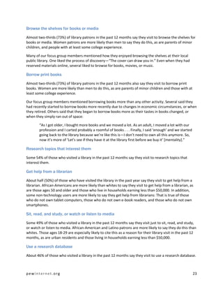 Browse the shelves for books or media

Almost two-thirds (73%) of library patrons in the past 12 months say they visit to browse the shelves for
books or media. Women patrons are more likely than men to say they do this, as are parents of minor
children, and people with at least some college experience.

Many of our focus group members mentioned how they enjoyed browsing the shelves at their local
public library. One liked the process of discovery—“The cover can draw you in.” Even when they had
reserved materials online, several liked to browse for books, movies, or music.

Borrow print books

Almost two-thirds (73%) of library patrons in the past 12 months also say they visit to borrow print
books. Women are more likely than men to do this, as are parents of minor children and those with at
least some college experience.

Our focus group members mentioned borrowing books more than any other activity. Several said they
had recently started to borrow books more recently due to changes in economic circumstances, or when
they retired. Others said that they began to borrow books more as their tastes in books changed, or
when they simply ran out of space:

        “As I got older, I bought more books and we moved a lot. As an adult, I moved a lot with our
        profession and I carted probably a roomful of books . . . Finally, I said ‘enough’ and we started
        going back to the library because we’re like this is—I don’t need to own all this anymore. So,
        now it’s more of ‘Let’s see if they have it at the library first before we buy it’ [mentality].”

Research topics that interest them

Some 54% of those who visited a library in the past 12 months say they visit to research topics that
interest them.

Get help from a librarian

About half (50%) of those who have visited the library in the past year say they visit to get help from a
librarian. African-Americans are more likely than whites to say they visit to get help from a librarian, as
are those ages 50 and older and those who live in households earning less than $50,000. In addition,
some non-technology users are more likely to say they get help from librarians: That is true of those
who do not own tablet computers, those who do not own e-book readers, and those who do not own
smartphones.

Sit, read, and study, or watch or listen to media

Some 49% of those who visited a library in the past 12 months say they visit just to sit, read, and study,
or watch or listen to media. African-American and Latino patrons are more likely to say they do this than
whites. Those ages 18-29 are especially likely to cite this as a reason for their library visit in the past 12
months, as are urban residents and those living in households earning less than $50,000.

Use a research database

About 46% of those who visited a library in the past 12 months say they visit to use a research database.



pewinternet.org                                                                                             23
 