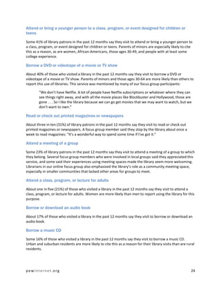 Attend or bring a younger person to a class, program, or event designed for children or
teens

Some 41% of library patrons in the past 12 months say they visit to attend or bring a younger person to
a class, program, or event designed for children or teens. Parents of minors are especially likely to cite
this as a reason, as are women, African-Americans, those ages 30-49, and people with at least some
college experience.

Borrow a DVD or videotape of a movie or TV show

About 40% of those who visited a library in the past 12 months say they visit to borrow a DVD or
videotape of a movie or TV show. Parents of minors and those ages 30-64 are more likely than others to
report this use of libraries. This service was mentioned by many of our focus group participants:

        “We don’t have Netflix. A lot of people have Netflix subscriptions or whatever where they can
        see things right away, and with all the movie places like Blockbuster and Hollywood, those are
        gone . . . So I like the library because we can go get movies that we may want to watch, but we
        don’t want to own.”

Read or check out printed magazines or newspapers

About three in ten (31%) of library patrons in the past 12 months say they visit to read or check out
printed magazines or newspapers. A focus group member said they stop by the library about once a
week to read magazines: “It’s a wonderful way to spend some time if I’ve got it.”

Attend a meeting of a group

Some 23% of library patrons in the past 12 months say they visit to attend a meeting of a group to which
they belong. Several focus group members who were involved in local groups said they appreciated this
service, and some said their experiences using meeting spaces made the library seem more welcoming.
Librarians in our online focus group also emphasized the library’s role as a community meeting space,
especially in smaller communities that lacked other areas for groups to meet.

Attend a class, program, or lecture for adults

About one in five (21%) of those who visited a library in the past 12 months say they visit to attend a
class, program, or lecture for adults. Women are more likely than men to report using the library for this
purpose.

Borrow or download an audio book

About 17% of those who visited a library in the past 12 months say they visit to borrow or download an
audio book.

Borrow a music CD

Some 16% of those who visited a library in the past 12 months say they visit to borrow a music CD.
Urban and suburban residents are more likely to cite this as a reason for their library visits than are rural
residents.




pewinternet.org                                                                                           24
 