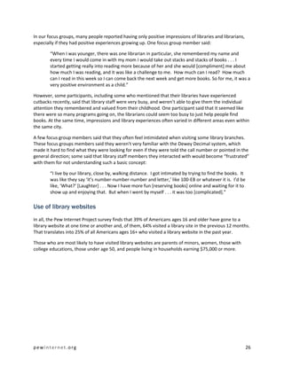 In our focus groups, many people reported having only positive impressions of libraries and librarians,
especially if they had positive experiences growing up. One focus group member said:

        “When I was younger, there was one librarian in particular, she remembered my name and
        every time I would come in with my mom I would take out stacks and stacks of books . . . I
        started getting really into reading more because of her and she would [compliment] me about
        how much I was reading, and it was like a challenge to me. How much can I read? How much
        can I read in this week so I can come back the next week and get more books. So for me, it was a
        very positive environment as a child.”

However, some participants, including some who mentioned that their libraries have experienced
cutbacks recently, said that library staff were very busy, and weren’t able to give them the individual
attention they remembered and valued from their childhood. One participant said that it seemed like
there were so many programs going on, the librarians could seem too busy to just help people find
books. At the same time, impressions and library experiences often varied in different areas even within
the same city.

A few focus group members said that they often feel intimidated when visiting some library branches.
These focus groups members said they weren’t very familiar with the Dewey Decimal system, which
made it hard to find what they were looking for even if they were told the call number or pointed in the
general direction; some said that library staff members they interacted with would become “frustrated”
with them for not understanding such a basic concept:

        “I live by our library, close by, walking distance. I got intimated by trying to find the books. It
        was like they say ‘it’s number-number-number and letter,’ like 100-EB or whatever it is. I’d be
        like, ‘What?’ [Laughter] . . . Now I have more fun [reserving books] online and waiting for it to
        show up and enjoying that. But when I went by myself . . . it was too [complicated].”

Use of library websites
In all, the Pew Internet Project survey finds that 39% of Americans ages 16 and older have gone to a
library website at one time or another and, of them, 64% visited a library site in the previous 12 months.
That translates into 25% of all Americans ages 16+ who visited a library website in the past year.

Those who are most likely to have visited library websites are parents of minors, women, those with
college educations, those under age 50, and people living in households earning $75,000 or more.




pewinternet.org                                                                                               26
 