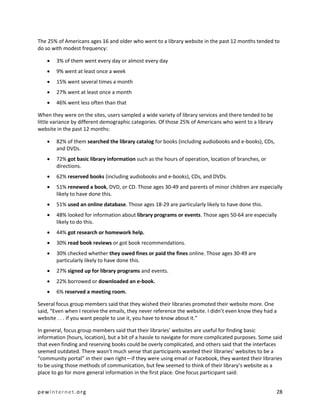 The 25% of Americans ages 16 and older who went to a library website in the past 12 months tended to
do so with modest frequency:

       3% of them went every day or almost every day
       9% went at least once a week
       15% went several times a month
       27% went at least once a month
       46% went less often than that

When they were on the sites, users sampled a wide variety of library services and there tended to be
little variance by different demographic categories. Of those 25% of Americans who went to a library
website in the past 12 months:

       82% of them searched the library catalog for books (including audiobooks and e-books), CDs,
        and DVDs.
       72% got basic library information such as the hours of operation, location of branches, or
        directions.
       62% reserved books (including audiobooks and e-books), CDs, and DVDs.
       51% renewed a book, DVD, or CD. Those ages 30-49 and parents of minor children are especially
        likely to have done this.
       51% used an online database. Those ages 18-29 are particularly likely to have done this.
       48% looked for information about library programs or events. Those ages 50-64 are especially
        likely to do this.
       44% got research or homework help.
       30% read book reviews or got book recommendations.
       30% checked whether they owed fines or paid the fines online. Those ages 30-49 are
        particularly likely to have done this.
       27% signed up for library programs and events.
       22% borrowed or downloaded an e-book.
       6% reserved a meeting room.

Several focus group members said that they wished their libraries promoted their website more. One
said, “Even when I receive the emails, they never reference the website. I didn’t even know they had a
website . . . If you want people to use it, you have to know about it.”

In general, focus group members said that their libraries’ websites are useful for finding basic
information (hours, location), but a bit of a hassle to navigate for more complicated purposes. Some said
that even finding and reserving books could be overly complicated, and others said that the interfaces
seemed outdated. There wasn’t much sense that participants wanted their libraries’ websites to be a
“community portal” in their own right—if they were using email or Facebook, they wanted their libraries
to be using those methods of communication, but few seemed to think of their library’s website as a
place to go for more general information in the first place. One focus participant said:


pewinternet.org                                                                                        28
 