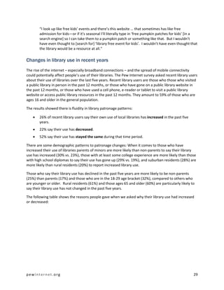“I look up like free kids’ events and there’s this website … that sometimes has like free
        admission for kids—or if it’s seasonal I’ll literally type in ‘free pumpkin patches for kids’ [in a
        search engine] so I can take them to a pumpkin patch or something like that. But I wouldn’t
        have even thought to [search for] ‘library free event for kids’. I wouldn’t have even thought that
        the library would be a resource at all.”

Changes in library use in recent years
The rise of the internet – especially broadband connections – and the spread of mobile connectivity
could potentially affect people’s use of their libraries. The Pew Internet survey asked recent library users
about their use of libraries over the last five years. Recent library users are those who those who visited
a public library in person in the past 12 months, or those who have gone on a public library website in
the past 12 months, or those who have used a cell phone, e-reader or tablet to visit a public library
website or access public library resources in the past 12 months. They amount to 59% of those who are
ages 16 and older in the general population.

The results showed there is fluidity in library patronage patterns:

       26% of recent library users say their own use of local libraries has increased in the past five
        years.
       22% say their use has decreased.
       52% say their use has stayed the same during that time period.

There are some demographic patterns to patronage changes: When it comes to those who have
increased their use of libraries parents of minors are more likely than non-parents to say their library
use has increased (30% vs. 23%), those with at least some college experience are more likely than those
with high school diplomas to say their use has gone up (29% vs. 19%), and suburban residents (28%) are
more likely than rural residents (20%) to report increased library use.

Those who say their library use has declined in the past five years are more likely to be non-parents
(25%) than parents (17%) and those who are in the 18-29 age bracket (32%), compared to others who
are younger or older. Rural residents (61%) and those ages 65 and older (60%) are particularly likely to
say their library use has not changed in the past five years.

The following table shows the reasons people gave when we asked why their library use had increased
or decreased:




pewinternet.org                                                                                           29
 
