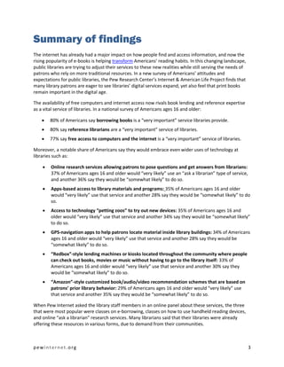 Summary of findings
The internet has already had a major impact on how people find and access information, and now the
rising popularity of e-books is helping transform Americans’ reading habits. In this changing landscape,
public libraries are trying to adjust their services to these new realities while still serving the needs of
patrons who rely on more traditional resources. In a new survey of Americans’ attitudes and
expectations for public libraries, the Pew Research Center’s Internet & American Life Project finds that
many library patrons are eager to see libraries’ digital services expand, yet also feel that print books
remain important in the digital age.

The availability of free computers and internet access now rivals book lending and reference expertise
as a vital service of libraries. In a national survey of Americans ages 16 and older:

       80% of Americans say borrowing books is a “very important” service libraries provide.
       80% say reference librarians are a “very important” service of libraries.
       77% say free access to computers and the internet is a “very important” service of libraries.

Moreover, a notable share of Americans say they would embrace even wider uses of technology at
libraries such as:

       Online research services allowing patrons to pose questions and get answers from librarians:
        37% of Americans ages 16 and older would “very likely” use an “ask a librarian” type of service,
        and another 36% say they would be “somewhat likely” to do so.
       Apps-based access to library materials and programs: 35% of Americans ages 16 and older
        would “very likely” use that service and another 28% say they would be “somewhat likely” to do
        so.
       Access to technology “petting zoos” to try out new devices: 35% of Americans ages 16 and
        older would “very likely” use that service and another 34% say they would be “somewhat likely”
        to do so.
       GPS-navigation apps to help patrons locate material inside library buildings: 34% of Americans
        ages 16 and older would “very likely” use that service and another 28% say they would be
        “somewhat likely” to do so.
       “Redbox”-style lending machines or kiosks located throughout the community where people
        can check out books, movies or music without having to go to the library itself: 33% of
        Americans ages 16 and older would “very likely” use that service and another 30% say they
        would be “somewhat likely” to do so.
       “Amazon”-style customized book/audio/video recommendation schemes that are based on
        patrons’ prior library behavior: 29% of Americans ages 16 and older would “very likely” use
        that service and another 35% say they would be “somewhat likely” to do so.

When Pew Internet asked the library staff members in an online panel about these services, the three
that were most popular were classes on e-borrowing, classes on how to use handheld reading devices,
and online “ask a librarian” research services. Many librarians said that their libraries were already
offering these resources in various forms, due to demand from their communities.



pewinternet.org                                                                                                3
 