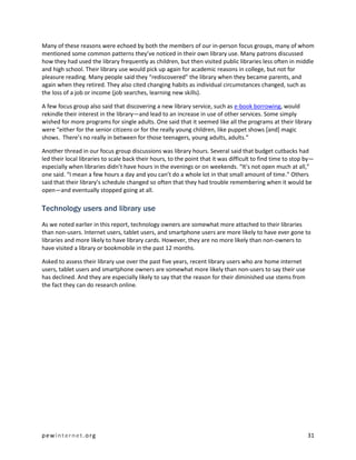 Many of these reasons were echoed by both the members of our in-person focus groups, many of whom
mentioned some common patterns they’ve noticed in their own library use. Many patrons discussed
how they had used the library frequently as children, but then visited public libraries less often in middle
and high school. Their library use would pick up again for academic reasons in college, but not for
pleasure reading. Many people said they “rediscovered” the library when they became parents, and
again when they retired. They also cited changing habits as individual circumstances changed, such as
the loss of a job or income (job searches, learning new skills).

A few focus group also said that discovering a new library service, such as e-book borrowing, would
rekindle their interest in the library—and lead to an increase in use of other services. Some simply
wished for more programs for single adults. One said that it seemed like all the programs at their library
were “either for the senior citizens or for the really young children, like puppet shows [and] magic
shows. There’s no really in between for those teenagers, young adults, adults.”

Another thread in our focus group discussions was library hours. Several said that budget cutbacks had
led their local libraries to scale back their hours, to the point that it was difficult to find time to stop by—
especially when libraries didn’t have hours in the evenings or on weekends. “It’s not open much at all,”
one said. “I mean a few hours a day and you can’t do a whole lot in that small amount of time.” Others
said that their library’s schedule changed so often that they had trouble remembering when it would be
open—and eventually stopped going at all.

Technology users and library use
As we noted earlier in this report, technology owners are somewhat more attached to their libraries
than non-users. Internet users, tablet users, and smartphone users are more likely to have ever gone to
libraries and more likely to have library cards. However, they are no more likely than non-owners to
have visited a library or bookmobile in the past 12 months.

Asked to assess their library use over the past five years, recent library users who are home internet
users, tablet users and smartphone owners are somewhat more likely than non-users to say their use
has declined. And they are especially likely to say that the reason for their diminished use stems from
the fact they can do research online.




pewinternet.org                                                                                              31
 