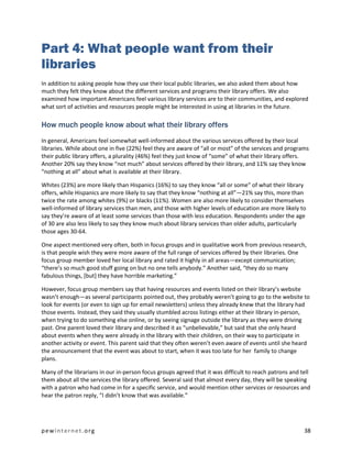 Part 4: What people want from their
libraries
In addition to asking people how they use their local public libraries, we also asked them about how
much they felt they know about the different services and programs their library offers. We also
examined how important Americans feel various library services are to their communities, and explored
what sort of activities and resources people might be interested in using at libraries in the future.

How much people know about what their library offers
In general, Americans feel somewhat well-informed about the various services offered by their local
libraries. While about one in five (22%) feel they are aware of “all or most” of the services and programs
their public library offers, a plurality (46%) feel they just know of “some” of what their library offers.
Another 20% say they know “not much” about services offered by their library, and 11% say they know
“nothing at all” about what is available at their library.

Whites (23%) are more likely than Hispanics (16%) to say they know “all or some” of what their library
offers, while Hispanics are more likely to say that they know “nothing at all”—21% say this, more than
twice the rate among whites (9%) or blacks (11%). Women are also more likely to consider themselves
well-informed of library services than men, and those with higher levels of education are more likely to
say they’re aware of at least some services than those with less education. Respondents under the age
of 30 are also less likely to say they know much about library services than older adults, particularly
those ages 30-64.

One aspect mentioned very often, both in focus groups and in qualitative work from previous research,
is that people wish they were more aware of the full range of services offered by their libraries. One
focus group member loved her local library and rated it highly in all areas—except communication;
“there’s so much good stuff going on but no one tells anybody.” Another said, “they do so many
fabulous things, [but] they have horrible marketing.”

However, focus group members say that having resources and events listed on their library’s website
wasn’t enough—as several participants pointed out, they probably weren’t going to go to the website to
look for events (or even to sign up for email newsletters) unless they already knew that the library had
those events. Instead, they said they usually stumbled across listings either at their library in-person,
when trying to do something else online, or by seeing signage outside the library as they were driving
past. One parent loved their library and described it as “unbelievable,” but said that she only heard
about events when they were already in the library with their children, on their way to participate in
another activity or event. This parent said that they often weren’t even aware of events until she heard
the announcement that the event was about to start, when it was too late for her family to change
plans.

Many of the librarians in our in-person focus groups agreed that it was difficult to reach patrons and tell
them about all the services the library offered. Several said that almost every day, they will be speaking
with a patron who had come in for a specific service, and would mention other services or resources and
hear the patron reply, “I didn’t know that was available.”




pewinternet.org                                                                                         38
 