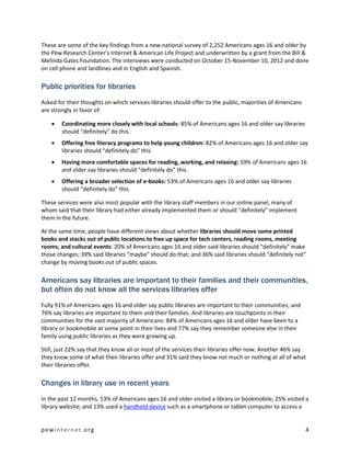 These are some of the key findings from a new national survey of 2,252 Americans ages 16 and older by
the Pew Research Center’s Internet & American Life Project and underwritten by a grant from the Bill &
Melinda Gates Foundation. The interviews were conducted on October 15-November 10, 2012 and done
on cell phone and landlines and in English and Spanish.

Public priorities for libraries
Asked for their thoughts on which services libraries should offer to the public, majorities of Americans
are strongly in favor of:

       Coordinating more closely with local schools: 85% of Americans ages 16 and older say libraries
        should “definitely” do this.
       Offering free literacy programs to help young children: 82% of Americans ages 16 and older say
        libraries should “definitely do” this.
       Having more comfortable spaces for reading, working, and relaxing: 59% of Americans ages 16
        and older say libraries should “definitely do” this.
       Offering a broader selection of e-books: 53% of Americans ages 16 and older say libraries
        should “definitely do” this.

These services were also most popular with the library staff members in our online panel, many of
whom said that their library had either already implemented them or should “definitely” implement
them in the future.

At the same time, people have different views about whether libraries should move some printed
books and stacks out of public locations to free up space for tech centers, reading rooms, meeting
rooms, and cultural events: 20% of Americans ages 16 and older said libraries should “definitely” make
those changes; 39% said libraries “maybe” should do that; and 36% said libraries should “definitely not”
change by moving books out of public spaces.

Americans say libraries are important to their families and their communities,
but often do not know all the services libraries offer
Fully 91% of Americans ages 16 and older say public libraries are important to their communities; and
76% say libraries are important to them and their families. And libraries are touchpoints in their
communities for the vast majority of Americans: 84% of Americans ages 16 and older have been to a
library or bookmobile at some point in their lives and 77% say they remember someone else in their
family using public libraries as they were growing up.

Still, just 22% say that they know all or most of the services their libraries offer now. Another 46% say
they know some of what their libraries offer and 31% said they know not much or nothing at all of what
their libraries offer.

Changes in library use in recent years
In the past 12 months, 53% of Americans ages 16 and older visited a library or bookmobile; 25% visited a
library website; and 13% used a handheld device such as a smartphone or tablet computer to access a


pewinternet.org                                                                                            4
 