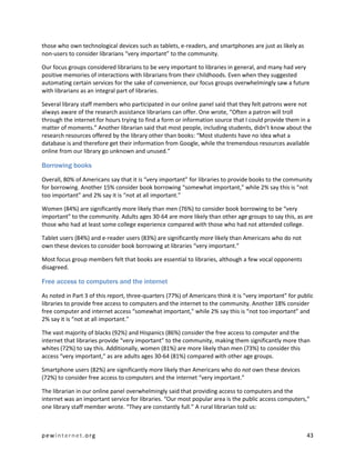 those who own technological devices such as tablets, e-readers, and smartphones are just as likely as
non-users to consider librarians “very important” to the community.

Our focus groups considered librarians to be very important to libraries in general, and many had very
positive memories of interactions with librarians from their childhoods. Even when they suggested
automating certain services for the sake of convenience, our focus groups overwhelmingly saw a future
with librarians as an integral part of libraries.

Several library staff members who participated in our online panel said that they felt patrons were not
always aware of the research assistance librarians can offer. One wrote, “Often a patron will troll
through the internet for hours trying to find a form or information source that I could provide them in a
matter of moments.” Another librarian said that most people, including students, didn’t know about the
research resources offered by the library other than books: “Most students have no idea what a
database is and therefore get their information from Google, while the tremendous resources available
online from our library go unknown and unused.”

Borrowing books

Overall, 80% of Americans say that it is “very important” for libraries to provide books to the community
for borrowing. Another 15% consider book borrowing “somewhat important,” while 2% say this is “not
too important” and 2% say it is “not at all important.”

Women (84%) are significantly more likely than men (76%) to consider book borrowing to be “very
important” to the community. Adults ages 30-64 are more likely than other age groups to say this, as are
those who had at least some college experience compared with those who had not attended college.

Tablet users (84%) and e-reader users (83%) are significantly more likely than Americans who do not
own these devices to consider book borrowing at libraries “very important.”

Most focus group members felt that books are essential to libraries, although a few vocal opponents
disagreed.

Free access to computers and the internet

As noted in Part 3 of this report, three-quarters (77%) of Americans think it is “very important” for public
libraries to provide free access to computers and the internet to the community. Another 18% consider
free computer and internet access “somewhat important,” while 2% say this is “not too important” and
2% say it is “not at all important.”

The vast majority of blacks (92%) and Hispanics (86%) consider the free access to computer and the
internet that libraries provide “very important” to the community, making them significantly more than
whites (72%) to say this. Additionally, women (81%) are more likely than men (73%) to consider this
access “very important,” as are adults ages 30-64 (81%) compared with other age groups.

Smartphone users (82%) are significantly more likely than Americans who do not own these devices
(72%) to consider free access to computers and the internet “very important.”

The librarian in our online panel overwhelmingly said that providing access to computers and the
internet was an important service for libraries. “Our most popular area is the public access computers,”
one library staff member wrote. “They are constantly full.” A rural librarian told us:



pewinternet.org                                                                                          43
 