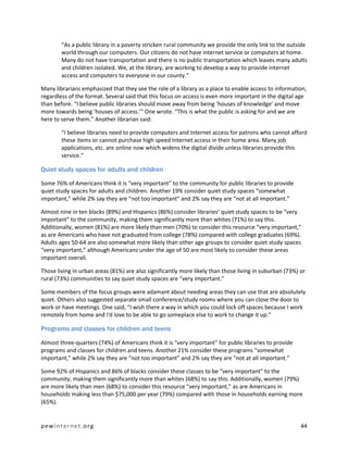 “As a public library in a poverty stricken rural community we provide the only link to the outside
        world through our computers. Our citizens do not have internet service or computers at home.
        Many do not have transportation and there is no public transportation which leaves many adults
        and children isolated. We, at the library, are working to develop a way to provide internet
        access and computers to everyone in our county.”

Many librarians emphasized that they see the role of a library as a place to enable access to information,
regardless of the format. Several said that this focus on access is even more important in the digital age
than before. “I believe public libraries should move away from being ‘houses of knowledge’ and move
more towards being ‘houses of access.’” One wrote. “This is what the public is asking for and we are
here to serve them.” Another librarian said:

        “I believe libraries need to provide computers and Internet access for patrons who cannot afford
        these items or cannot purchase high speed Internet access in their home area. Many job
        applications, etc. are online now which widens the digital divide unless libraries provide this
        service.”

Quiet study spaces for adults and children

Some 76% of Americans think it is “very important” to the community for public libraries to provide
quiet study spaces for adults and children. Another 19% consider quiet study spaces “somewhat
important,” while 2% say they are “not too important” and 2% say they are “not at all important.”

Almost nine in ten blacks (89%) and Hispanics (86%) consider libraries’ quiet study spaces to be “very
important” to the community, making them significantly more than whites (71%) to say this.
Additionally, women (81%) are more likely than men (70%) to consider this resource “very important,”
as are Americans who have not graduated from college (78%) compared with college graduates (69%).
Adults ages 50-64 are also somewhat more likely than other age groups to consider quiet study spaces
“very important,” although Americans under the age of 50 are most likely to consider these areas
important overall.

Those living in urban areas (81%) are also significantly more likely than those living in suburban (73%) or
rural (73%) communities to say quiet study spaces are “very important.”

Some members of the focus groups were adamant about needing areas they can use that are absolutely
quiet. Others also suggested separate small conference/study rooms where you can close the door to
work or have meetings. One said, “I wish there a way in which you could lock off spaces because I work
remotely from home and I'd love to be able to go someplace else to work to change it up.”

Programs and classes for children and teens

Almost three-quarters (74%) of Americans think it is “very important” for public libraries to provide
programs and classes for children and teens. Another 21% consider these programs “somewhat
important,” while 2% say they are “not too important” and 2% say they are “not at all important.”

Some 92% of Hispanics and 86% of blacks consider these classes to be “very important” to the
community, making them significantly more than whites (68%) to say this. Additionally, women (79%)
are more likely than men (68%) to consider this resource “very important,” as are Americans in
households making less than $75,000 per year (79%) compared with those in households earning more
(65%).


pewinternet.org                                                                                          44
 