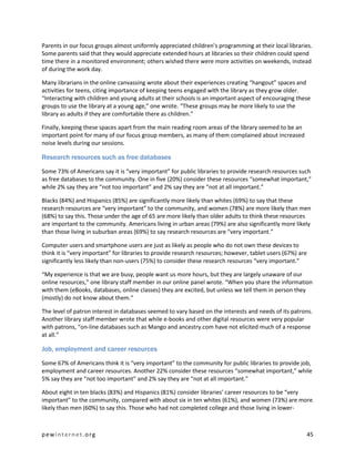 Parents in our focus groups almost uniformly appreciated children’s programming at their local libraries.
Some parents said that they would appreciate extended hours at libraries so their children could spend
time there in a monitored environment; others wished there were more activities on weekends, instead
of during the work day.

Many librarians in the online canvassing wrote about their experiences creating “hangout” spaces and
activities for teens, citing importance of keeping teens engaged with the library as they grow older.
“Interacting with children and young adults at their schools is an important aspect of encouraging these
groups to use the library at a young age,” one wrote. “These groups may be more likely to use the
library as adults if they are comfortable there as children.”

Finally, keeping these spaces apart from the main reading room areas of the library seemed to be an
important point for many of our focus group members, as many of them complained about increased
noise levels during our sessions.

Research resources such as free databases

Some 73% of Americans say it is “very important” for public libraries to provide research resources such
as free databases to the community. One in five (20%) consider these resources “somewhat important,”
while 2% say they are “not too important” and 2% say they are “not at all important.”

Blacks (84%) and Hispanics (85%) are significantly more likely than whites (69%) to say that these
research resources are “very important” to the community, and women (78%) are more likely than men
(68%) to say this. Those under the age of 65 are more likely than older adults to think these resources
are important to the community. Americans living in urban areas (79%) are also significantly more likely
than those living in suburban areas (69%) to say research resources are “very important.”

Computer users and smartphone users are just as likely as people who do not own these devices to
think it is “very important” for libraries to provide research resources; however, tablet users (67%) are
significantly less likely than non-users (75%) to consider these research resources “very important.”

“My experience is that we are busy, people want us more hours, but they are largely unaware of our
online resources,” one library staff member in our online panel wrote. “When you share the information
with them (eBooks, databases, online classes) they are excited, but unless we tell them in person they
(mostly) do not know about them.”

The level of patron interest in databases seemed to vary based on the interests and needs of its patrons.
Another library staff member wrote that while e-books and other digital resources were very popular
with patrons, “on-line databases such as Mango and ancestry.com have not elicited much of a response
at all.”

Job, employment and career resources

Some 67% of Americans think it is “very important” to the community for public libraries to provide job,
employment and career resources. Another 22% consider these resources “somewhat important,” while
5% say they are “not too important” and 2% say they are “not at all important.”

About eight in ten blacks (83%) and Hispanics (81%) consider libraries’ career resources to be “very
important” to the community, compared with about six in ten whites (61%), and women (73%) are more
likely than men (60%) to say this. Those who had not completed college and those living in lower-



pewinternet.org                                                                                         45
 