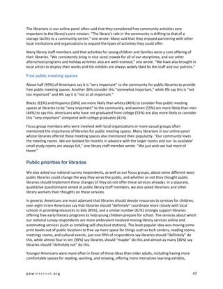 The librarians in our online panel often said that they considered free community activities very
important to the library’s core mission. “The library's role in the community is shifting to that of a
storage facility to a community center,” one wrote. Many said that they enjoyed partnering with other
local institutions and organizations to expand the types of activities they could offer.

Many library staff members said that activities for young children and families were a core offering of
their libraries. “We consistently bring in nice sized crowds for all of our storytimes, and our other
afterschool programs and holiday activities also are well received,” one wrote. “We have also brought in
local artists to display their works and the exhibits are always widely liked by the staff and our patrons.”

Free public meeting spaces

About half (49%) of Americans say it is “very important” to the community for public libraries to provide
free public meeting spaces. Another 36% consider this “somewhat important,” while 9% say this is “not
too important” and 4% say it is “not at all important.”

Blacks (61%) and Hispanics (58%) are more likely than whites (46%) to consider free public meeting
spaces at libraries to be “very important” to the community, and women (55%) are more likely than men
(44%) to say this. Americans who have not graduated from college (53%) are also more likely to consider
this “very important” compared with college graduates (41%).

Focus group members who were involved with local organizations or more casual groups often
mentioned the importance of libraries for public meeting spaces. Many librarians in our online panel
whose libraries offered these meeting spaces also mentioned their popularity. “Our community loves
the meeting rooms. We are booked for months in advance with the larger rooms and our ‘as available’
small study rooms are always full,” one library staff member wrote. “We just wish we had more of
them!”

Public priorities for libraries
We also asked our national survey respondents, as well as our focus groups, about some different ways
public libraries could change the way they serve the public, and whether or not they thought public
libraries should implement these changes (if they do not offer these services already). In a separate,
qualitative questionnaire aimed at public library staff members, we also asked librarians and other
library workers their thoughts on these services.

In general, Americans are most adamant that libraries should devote resources to services for children;
over eight in ten Americans say that libraries should “definitely” coordinate more closely with local
schools in providing resources to kids (85%), and a similar number (82%) strongly support libraries
offering free early literacy programs to help young children prepare for school. The services about which
our national survey respondents are more ambivalent involved moving library services online and
automating services (such as installing self-checkout stations). The least popular idea was moving some
print books out of public locations to free up more space for things such as tech centers, reading rooms,
meetings rooms, and cultural events; just one-fifth of respondents say libraries should “definitely” do
this, while almost four in ten (39%) say libraries should “maybe” do this and almost as many (36%) say
libraries should “definitely not” do this.

Younger Americans were more often in favor of these ideas than older adults, including having more
comfortable spaces for reading, working, and relaxing, offering more interactive learning exhibits,


pewinternet.org                                                                                          47
 