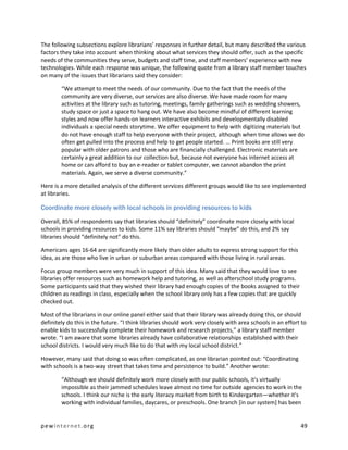 The following subsections explore librarians’ responses in further detail, but many described the various
factors they take into account when thinking about what services they should offer, such as the specific
needs of the communities they serve, budgets and staff time, and staff members’ experience with new
technologies. While each response was unique, the following quote from a library staff member touches
on many of the issues that librarians said they consider:

        “We attempt to meet the needs of our community. Due to the fact that the needs of the
        community are very diverse, our services are also diverse. We have made room for many
        activities at the library such as tutoring, meetings, family gatherings such as wedding showers,
        study space or just a space to hang out. We have also become mindful of different learning
        styles and now offer hands-on learners interactive exhibits and developmentally disabled
        individuals a special needs storytime. We offer equipment to help with digitizing materials but
        do not have enough staff to help everyone with their project, although when time allows we do
        often get pulled into the process and help to get people started. … Print books are still very
        popular with older patrons and those who are financially challenged. Electronic materials are
        certainly a great addition to our collection but, because not everyone has internet access at
        home or can afford to buy an e-reader or tablet computer, we cannot abandon the print
        materials. Again, we serve a diverse community.”

Here is a more detailed analysis of the different services different groups would like to see implemented
at libraries.

Coordinate more closely with local schools in providing resources to kids

Overall, 85% of respondents say that libraries should “definitely” coordinate more closely with local
schools in providing resources to kids. Some 11% say libraries should “maybe” do this, and 2% say
libraries should “definitely not” do this.

Americans ages 16-64 are significantly more likely than older adults to express strong support for this
idea, as are those who live in urban or suburban areas compared with those living in rural areas.

Focus group members were very much in support of this idea. Many said that they would love to see
libraries offer resources such as homework help and tutoring, as well as afterschool study programs.
Some participants said that they wished their library had enough copies of the books assigned to their
children as readings in class, especially when the school library only has a few copies that are quickly
checked out.

Most of the librarians in our online panel either said that their library was already doing this, or should
definitely do this in the future. “I think libraries should work very closely with area schools in an effort to
enable kids to successfully complete their homework and research projects,” a library staff member
wrote. “I am aware that some libraries already have collaborative relationships established with their
school districts. I would very much like to do that with my local school district.”

However, many said that doing so was often complicated, as one librarian pointed out: “Coordinating
with schools is a two-way street that takes time and persistence to build.” Another wrote:

        “Although we should definitely work more closely with our public schools, it's virtually
        impossible as their jammed schedules leave almost no time for outside agencies to work in the
        schools. I think our niche is the early literacy market from birth to Kindergarten—whether it's
        working with individual families, daycares, or preschools. One branch [in our system] has been


pewinternet.org                                                                                             49
 