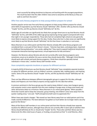 most successful by taking storytimes to daycares and working with the youngest populations.
        The result has been that the older children now come to storytime at the library as they can
        walk to and from the event.”

Offer free early literacy programs to help young children prepare for school

Another popular service was free early literacy programs to help young children prepare for school,
which 82% of respondents say that libraries should “definitely” offer. Another 14% say libraries should
“maybe” do this, and 3% say libraries should “definitely not” do this.

Adults ages 65 and older are significantly less likely than younger Americans to say that libraries should
“definitely” do this, with 69% of this oldest age group expressing strong support (compared with more
than eight in ten younger respondents). Those who had not completed high school are also generally
more likely to express strong support for this idea. Finally, those who live in urban areas are significantly
more likely to say that libraries should “definitely” do this than those in suburban or rural areas.

Many librarians in our online panel said that their libraries already offer early literacy programs and
considered them a core part of their library’s mission. “Libraries have been, and always been, important
to childhood literacy/education,” one wrote, adding that “they need to expand traditional storytimes to
incorporate interactive learning experiences, virtual experiences for kids and teens.”

However, the librarians whose libraries who do not currently offer early literacy programs were
sometimes unsure as to whether this was a service they should clearly offer. “Although I think libraries
should work with schools and early literacy programs, I think there should be specially trained
individuals in those roles,” another library staff member wrote.

Have completely separate locations or spaces for different services

A majority (61%) of Americans say that libraries should “definitely” have completely separate locations
or spaces for different services, such as children’s services, computer labs, reading spaces, and meeting
rooms. Some 27% say libraries should “maybe” do this, and 9% say libraries should “definitely not” do
this.

There are few differences between different demographic groups in support for this idea, although
blacks and Hispanics are more likely to express strong support for this idea than whites.

A common sentiment in the focus groups was the need to keep children’s areas, teen hangout spaces,
and computer-centric areas separate from the main reading or lounge areas, to keep noise levels and
other distractions down to a minimum. Many librarians in our online panel agreed, “When possible I
think that it works well to keep the computer, group meeting, and children's area noise away from the
quieter reading areas,” one said. “Staff and [patrons] both seem to appreciate this.”

Others have seen drastic changes: “We moved our teen library away from our adult patrons and it has
made a world of difference. The teens behavior has gotten so much better we no longer need a security
guard at the library.”

Many of the library staff members in our online panel said that their libraries already have separate
locations for different services, although those who do not currently offer it were split on whether their
library should definitely do this or should only “maybe” do this. Those who said their library was less
likely to do this often cited issues of space, or funding; one pointed out that “in small libraries, often



pewinternet.org                                                                                            50
 