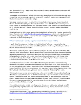 as of December 2011 are a lack of titles (56% of e-book borrowers say they have encountered this) and
long waiting lists (52%).4

This idea was significantly more popular with adults ages 18-64 compared with those 65 and older, and
those with at least some college experience are generally more likely to express strong support for this
idea than those who had not attended college.

Technology users in general are more likely than those who do not own various devices to say that
libraries should “definitely” expand their e-book selections. Some 68% of e-reader owners expressed
strong support for this idea, compared with 50% of non-owners; tablet owners (63%), smartphone users
(62%), and those who own a desktop or laptop computer (55%) are also more likely to say libraries
should do this.

Many librarians in our online panel said that their library should definitely offer a broader selection of e-
books. They often cited a lack of funds and restrictions from publishers as their main impediments, and
the balance of trying to provide e-books for their tech-savvy patrons while still providing print and
audiobooks for those who prefer print.

Offer more interactive learning experiences similar to museum exhibits

Overall, 47% of Americans say that libraries should “definitely” offer more interactive learning
experiences similar to museum exhibits. Some 38% say libraries should “maybe” do this, and 12% say
libraries should “definitely not” do this.

This idea was significantly more popular with blacks (66%) and Hispanics (62%) than with whites (40%),
and those under age 50 are more likely to express strong support than older adults. Interactive learning
experiences are significantly more popular with those who had not completed college compared with
college graduates, as well as with those in lower-income households compared with those at higher
income levels. Finally, those who live in urban areas are significantly more likely to express strong
support for this idea than those in suburban or rural areas.

Few of the librarians in our online panel said that their library already offered interactive learning
experiences, and the rest were lukewarm on whether they should in the future. Many were intrigued by
the idea, but said that a lack of space and resources were the main reasons they don’t currently offer
interactive exhibits. “We don't have the space or time to produce interactive learning experiences in our
library, though in the future they may be a way to draw people into the building,” one wrote.

Ultimately, there was no clear consensus from out online panel. Some felt that expanding the offerings
of the library was a vital innovation for the future. “Interactive experiences are key for libraries moving
forward,” one librarian wrote. “We need to provide opportunities for the community to gather and
interact. We also need to meet patrons where they are - online or in the community. Embedding with
community groups is crucial to sharing information about library resources and to collaborate on
programs that benefit the community.”

Others felt that interactive exhibits were the province of museums, not libraries—although some felt
that a partnership might be worthwhile: “I think rather than always offering the interactive learning

4
 Lee Rainie and Maeve Duggan, “E-book Reading Jumps; Print Book Reading Declines.” December 27, 2012.
http://libraries.pewinternet.org/2012/12/27/e-book-reading-jumps-print-book-reading-declines/



pewinternet.org                                                                                            52
 