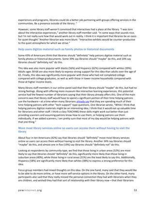 experiences and programs, libraries could do a better job partnering with groups offering services in the
communities. Be a presence outside of the library. “

However, some library staff weren’t convinced that interactives had a place at the library. “I was torn
about the interactive experiences,” another library staff member said. “In some ways that sounds nice,
but I'm not really sure how that would work out in reality. I think it is important that libraries be an oasis
for quiet thought.”Another librarian was more blunt: “Interactive exhibits would be counter-productive
to the quiet atmosphere for which we strive.”

Help users digitize material such as family photos or historical documents

Some 43% of Americans think that libraries should “definitely” help patrons digitize material such as
family photos or historical documents. Some 39% say libraries should “maybe” do this, and 14% say
libraries should “definitely not” do this.

This idea was also more popular with blacks (56%) and Hispanics (62%) compared with whites (39%).
Adults ages 30-64 are also more likely to express strong support for this idea than adults over the age of
65. Finally, this idea was significantly more popular with those who had not completed college
compared with college graduates, as well as with those in lower-income households compared with
those at higher income levels.

Many library staff members in our online panel said that their library should “maybe” do this, but had no
strong feelings. Along with offering more museum-like interactive learning experiences, this potential
service had the fewest number of librarians saying that their library already offers this. One of the main
concerns was that library staff would have to spend a significant portion of their time helping patrons
use the hardware—at a time when many librarians already say that they are spending much of their
time helping patrons with other “tech support”-type questions. One librarian wrote, “While I think that
helping patrons digitize materials might be an interesting idea, I think that it would eat up valuable time
for librarians and other staff. I think a class TEACHING these skills might work out better than just
providing scanners and assuming patrons know how to use them, or helping patrons use them
individually. If we added scanners, I am pretty sure that most of my day would be helping patrons with
that one thing.”

Move most library services online so users can access them without having to visit the
library

About four in ten Americans (42%) say that libraries should “definitely” move most library services
online so users can access them without having to visit the library. Another 34% say libraries should
“maybe” do this, and almost one in five (19%) say libraries should “definitely not” do this.

Looking at respondents by community type, we find that those living in urban areas (52%) are most
likely to say that libraries should “definitely” do this, significantly more likely than those living in
suburban areas (40%), while those living in rural areas (31%) are the least likely to say this. Additionally,
Hispanics (58%) are significantly more likely than whites (38%) to express a strong preference for this
idea.

Focus group members had mixed thoughts on this idea. On the one hand, many said that they would like
to be able to do more online, or have more self-service options in the library. On the other hand, many
participants also said that they really missed the personal connection they had with librarians when they
are children, and wished they had that sort of relationship with their library now—that their librarians


pewinternet.org                                                                                            53
 