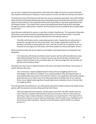 out, we miss an opportunity to give patrons information they might not know, to recommend books
(etc.) based on what they are reading, to answer questions as they naturally arise during conversation.”

Yet while few (if any) of the librarians felt that most services should be automated, some staff members
whose libraries had already implemented some automated services found that they served as a useful
option for busier patrons. One noted that families with small children in particular appreciated of the
self-checkout option: “The children feel a sense of accomplishment when they do their own books
through the scanner. Older patrons, however, like the personal service provided at the circulation desk
by our clerks.”

Some librarians noted that for patrons, it was often a matter of preference. “It's important to have both
[self check-out and staff assistance], providing people service at the level they choose,” one wrote.
Another librarian felt that more resistance had some from the staff than patrons:

        “We offer self-checkout and an automated payment center. People (like me) who prefer to
        pump their own gas love the self-service kiosks. Even though I explained to staff that self-
        checkout is primarily a privacy option for users, and that no staff cuts are planned, some are
        reluctant to encourage use of the kiosks, even when people are lined up waiting for service.”

Others found that while self-service options can be helpful, automated systems can bring their own
headaches:

        “Our library has self checkout machines at each location and the staff and public have a love-
        hate relationship with them for a variety of reasons (e.g. they break down, problems with
        patron's cards send them to the circulation desk, etc.). We encourage their use and there are
        still lines at the checkout desks.”

Ultimately, this issue seems to depend heavily on the wants and needs of the library’s community, as
another librarian discussed:

        “Our community is heavily weighted toward retirees who are struggling with the new
        technologies. Over 50% of our children in our schools qualify for free and reduced lunch, so
        assuming that they have access to the Internet at home is not a good idea. We would be doing a
        great disservice to our library users if we fully automated or provided most of our materials
        online. As our digital natives age then it would make sense to provide services in formats that
        are usable by them.”

The main goal that many librarians in our online panel expressed is simply to balance the needs of busy
patrons with the personal connection they want from their library:

        “We have added self-check stations, and the patrons love them. We offer remote access to
        some materials, and both staff and patrons love the convenience. We are in the process of
        launching a major e-books collection, and the patrons are clamoring for it. That said, we find
        that patrons continue to see our library as destination, and they seek out our staff because of
        the service we offer and deliver. They tell us that themselves, and the traffic in our library
        confirms it.”




pewinternet.org                                                                                           55
 
