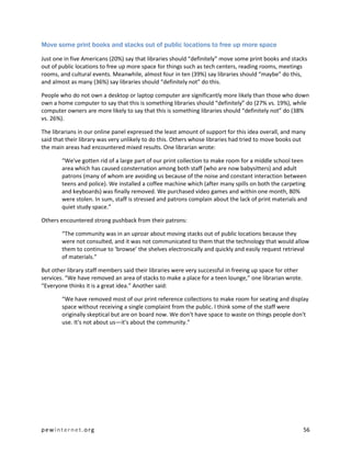 Move some print books and stacks out of public locations to free up more space

Just one in five Americans (20%) say that libraries should “definitely” move some print books and stacks
out of public locations to free up more space for things such as tech centers, reading rooms, meetings
rooms, and cultural events. Meanwhile, almost four in ten (39%) say libraries should “maybe” do this,
and almost as many (36%) say libraries should “definitely not” do this.

People who do not own a desktop or laptop computer are significantly more likely than those who down
own a home computer to say that this is something libraries should “definitely” do (27% vs. 19%), while
computer owners are more likely to say that this is something libraries should “definitely not” do (38%
vs. 26%).

The librarians in our online panel expressed the least amount of support for this idea overall, and many
said that their library was very unlikely to do this. Others whose libraries had tried to move books out
the main areas had encountered mixed results. One librarian wrote:

        “We've gotten rid of a large part of our print collection to make room for a middle school teen
        area which has caused consternation among both staff (who are now babysitters) and adult
        patrons (many of whom are avoiding us because of the noise and constant interaction between
        teens and police). We installed a coffee machine which (after many spills on both the carpeting
        and keyboards) was finally removed. We purchased video games and within one month, 80%
        were stolen. In sum, staff is stressed and patrons complain about the lack of print materials and
        quiet study space.”

Others encountered strong pushback from their patrons:

        “The community was in an uproar about moving stacks out of public locations because they
        were not consulted, and it was not communicated to them that the technology that would allow
        them to continue to ‘browse’ the shelves electronically and quickly and easily request retrieval
        of materials.”

But other library staff members said their libraries were very successful in freeing up space for other
services. “We have removed an area of stacks to make a place for a teen lounge,” one librarian wrote.
“Everyone thinks it is a great idea.” Another said:

        “We have removed most of our print reference collections to make room for seating and display
        space without receiving a single complaint from the public. I think some of the staff were
        originally skeptical but are on board now. We don't have space to waste on things people don't
        use. It's not about us—it's about the community.”




pewinternet.org                                                                                           56
 