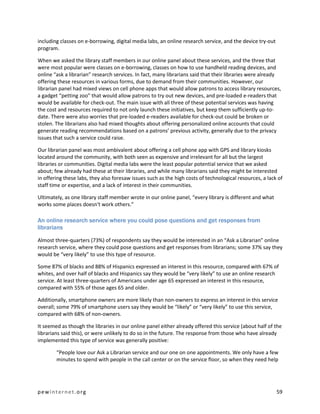 including classes on e-borrowing, digital media labs, an online research service, and the device try-out
program.

When we asked the library staff members in our online panel about these services, and the three that
were most popular were classes on e-borrowing, classes on how to use handheld reading devices, and
online “ask a librarian” research services. In fact, many librarians said that their libraries were already
offering these resources in various forms, due to demand from their communities. However, our
librarian panel had mixed views on cell phone apps that would allow patrons to access library resources,
a gadget “petting zoo” that would allow patrons to try out new devices, and pre-loaded e-readers that
would be available for check-out. The main issue with all three of these potential services was having
the cost and resources required to not only launch these initiatives, but keep them sufficiently up-to-
date. There were also worries that pre-loaded e-readers available for check-out could be broken or
stolen. The librarians also had mixed thoughts about offering personalized online accounts that could
generate reading recommendations based on a patrons’ previous activity, generally due to the privacy
issues that such a service could raise.

Our librarian panel was most ambivalent about offering a cell phone app with GPS and library kiosks
located around the community, with both seen as expensive and irrelevant for all but the largest
libraries or communities. Digital media labs were the least popular potential service that we asked
about; few already had these at their libraries, and while many librarians said they might be interested
in offering these labs, they also foresaw issues such as the high costs of technological resources, a lack of
staff time or expertise, and a lack of interest in their communities.

Ultimately, as one library staff member wrote in our online panel, “every library is different and what
works some places doesn't work others.”

An online research service where you could pose questions and get responses from
librarians

Almost three-quarters (73%) of respondents say they would be interested in an “Ask a Librarian” online
research service, where they could pose questions and get responses from librarians; some 37% say they
would be “very likely” to use this type of resource.

Some 87% of blacks and 88% of Hispanics expressed an interest in this resource, compared with 67% of
whites, and over half of blacks and Hispanics say they would be “very likely” to use an online research
service. At least three-quarters of Americans under age 65 expressed an interest in this resource,
compared with 55% of those ages 65 and older.

Additionally, smartphone owners are more likely than non-owners to express an interest in this service
overall; some 79% of smartphone users say they would be “likely” or “very likely” to use this service,
compared with 68% of non-owners.

It seemed as though the libraries in our online panel either already offered this service (about half of the
librarians said this), or were unlikely to do so in the future. The response from those who have already
implemented this type of service was generally positive:

        “People love our Ask a Librarian service and our one on one appointments. We only have a few
        minutes to spend with people in the call center or on the service floor, so when they need help




pewinternet.org                                                                                            59
 