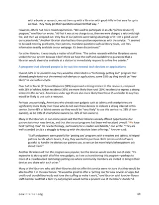 with e-books or research, we set them up with a librarian with good skills in that area for up to
        an hour. They really get their questions answered that way. “

However, others had more mixed experiences. “We used to participate in an 24/7 [online research]
program,” one librarian wrote. “At first it was at no charge to us, then we were charged a relatively high
fee, and then we dropped out. Very few of our patrons were taking advantage of it—not a good use of
our scarce funds.” Another librarian also had less-than-positive experiences with the service: “It seemed
to be used more by pranksters, than patrons, mundane questions such as library hours, late fees,
information readily available on our webpage. It's been discontinued.”

For other libraries, it was simply a matter of staff time: “The online research with live librarians seems
unlikely for our system because I don't think we have the staff and availability to guarantee that a
librarian would always be available at a station to immediately respond to online live queries.”

A program that allowed people to try out the newest tech devices or applications
Overall, 69% of respondents say they would be interested in a “technology petting zoo” program that
allowed people to try out the newest tech devices or applications; some 35% say they would be “very
likely” to use such a service.

Over half of blacks (51%) and Hispanics (58%) expressed a strong interest in this resource, compared
with 28% of whites. Urban residents (39%) are more likely than rural (29%) residents to express a strong
interest in this service. Americans under age 65 are also more likely than those 65 and older to say they
would be likely to use such a resource.

Perhaps unsurprisingly, Americans who already own gadgets such as tablets and smartphones are
significantly more likely than those who do not own these devices to indicate a strong interest in this
service. Some 41% of tablet owners say they would be “very likely” to use this service (vs. 33% of non-
owners), as did 39% of smartphone owners (vs. 32% of non-owners).

Many of the librarians in our online panel said that their libraries already offered opportunities for
patrons to try out new devices, and that the try-out programs had been well-received overall. “We have
held "petting zoos" for new technology, particularly for e-readers and tablets,” one wrote. “They are
well-attended but it is a struggle to keep up with the absolute latest offerings.” Another said:

        “Staff and patrons were grateful for ‘petting zoo’ programs with e-readers and tablets. It helped
        patrons decide which device, if any, they wanted to purchase. Both patrons and staff were
        grateful to handle the devices our patrons use, so we can be more helpful when patrons ask
        about them.”

Another librarian said that the program was popular, but the devices would soon be out-of-date: “It's
expensive to stay up with all of the new gadgets, so I see us transitioning this program—perhaps to
more of a crowdsourced technology petting zoo where community members are invited to bring in their
devices and share with each other.”

Many of the librarians who said their libraries did not offer this service were not sure that they would be
able to offer it in the near future. “It would be great to offer a ‘petting zoo’ for new devices or apps, but
small rural branch libraries do not have the staffing to make it work,” one librarian said. Another library
staff member said that a tech try-out program would not be a prudent use of the library’s funds: “A




pewinternet.org                                                                                              60
 