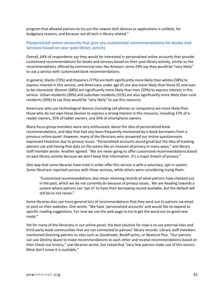 program that allowed patrons to try out the newest tech devices or applications is unlikely, for
budgetary reasons, and because not all tech is library related.”

Personalized online accounts that give you customized recommendations for books and
services based on your past library activity

Overall, 64% of respondents say they would be interested in personalized online accounts that provide
customized recommendations for books and services based on their past library activity, similar to the
recommendations offered by commercial sites like Amazon; some 29% say they would be “very likely”
to use a service with customized book recommendations.

In general, blacks (73%) and Hispanics (77%) are both significantly more likely than whites (58%) to
express interest in this service, and Americans under age 65 are also more likely than those 65 and over
to be interested. Women (68%) are significantly more likely than men (59%) to express interest in this
service. Urban residents (30%) and suburban residents (31%) are also significantly more likely than rural
residents (20%) to say they would be “very likely” to use this resource.

Americans who use technological devices (including cell phones or computers) are more likely than
those who do not own these devices to express a strong interest in this resource, including 37% of e-
reader owners, 35% of tablet owners, and 34% of smartphone owners.

Many focus group members were very enthusiastic about the idea of personalized book
recommendations, and idea that had also been frequently mentioned by e-book borrowers from a
previous online panel. However, many of the librarians who answered our online questionnaire
expressed hesitance due to privacy issues. “Personalized accounts sound great but the idea of tracking
patrons use and having that data on file seems like an invasion of privacy in many ways,” one library
staff member wrote. Another agreed: “We are never going to offer customized recommendations based
on past library activity because we don't keep that information. It's a major breach of privacy.”

One way that some libraries have tried in order offer this service is with a voluntary, opt-in system.
Some librarians reported success with these services, while others were considering trying them:

        “Customized recommendations also mean retaining records of what patrons have checked out
        in the past, which we do not currently do because of privacy issues. We are heading towards a
        system where patrons can ‘opt in’ to have their borrowing record available, but the default will
        still be to not retain.”

Some libraries also use more general lists of recommendations that they send out to patrons via email
or post on their websites. One wrote, “We have ‘personalized accounts’ and would like to expand to
specific reading suggestions. For now we use the web page to try to get the word out on good new
reads.”

Yet for many of the librarians in our online panel, the best solution for now is to use external sites and
third-party book communities that are not connected to patrons’ library records. Library staff members
mentioned directing patrons to sites such as Goodreads, BookPsychic, or NoveList Plus. “Our patrons
can use Destiny Quest to make recommendations to each other and receive recommendations based on
their check-out history,” one librarian wrote, but noted that “very few patrons make use of this service.
Most don't know it is available.”




pewinternet.org                                                                                          61
 