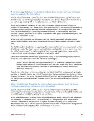 A cell phone app that allows you to access and use library services from your phone and
see what programs the library offers

Overall, 63% of respondents say they would be likely to use library a cell phone app that would allow
them to access and use library services from their phone; some 35% say they would be “very likely” to
use such an app, including 45% of smartphone owners and 41% of tablet owners.

Some 57% of blacks say they would be “very likely” to use a library app, significantly more than
Hispanics (43%) or whites (29%); overall, about three-quarters of blacks and Hispanics are interested in
using a library app, compared with 58% of whites. Urban residents (42%) are significantly more likely
than suburban residents (34%) to say they would be “very likely” to use this service, while rural
residents (25%) are the least likely to say this. Respondents under age 50 are also more likely than older
adults to be interested in an app.

While some of the librarian in our online panel said that their libraries already offered an app for
patrons, others said they were unsure as to whether their library would have the resources to create
one.

For the libraries that already have an app, many of the responses from patrons were extremely positive.
One librarian wrote, “Our library app has been out for two months and it's received rave reviews from
the public.” Another said, “The implementation of a cell phone app has generated a great positive
response. Those who already rely on cell phones for everything love it.”

Other librarians said that their libraries’ apps were not always so well-received by patrons, especially
those who were not entirely comfortable with newer technologies:

        “Our ILS recently upgraded and has an app so patrons can browse the catalog on their mobile
        devices, but the app is a bit cumbersome and I don't see many people using it until the bugs are
        gone. Moreover, this community is more apt to remember glitches than successes so are
        resistant to technology.”

As with many other library services, some librarians found that the difficult part was simply getting the
word out to the public that the app existed. “A patron asked that we develop the app for her cell phone
to access our system,” one wrote. “I was delighted to tell her that it was already available, and then gave
her the information on downloading it. However, most of our patrons do not know that this app is
available.”

Library kiosks located throughout the community where people can check out books,
movies or music without having to go to the library itself

Overall, 63% of respondents say they would be likely to use library kiosks located throughout the
community where people can check out books, movies or music, similar to Redbox’s DVD rental service;
some 33% say they would be “very likely” to use such kiosks.

Blacks (46%) and Hispanics (43%) are significantly more likely than whites (29%) to say that they would
be “very likely” to use remote kiosks. Urban residents (43%) are significantly more than suburban
residents (29%) and rural residents (25%) to say they would be “very likely” to use library kiosks.
Respondents under age 50 are also significantly more likely than older adults to express strong interest.
There are no clear patterns by household income or level of education.




pewinternet.org                                                                                            62
 