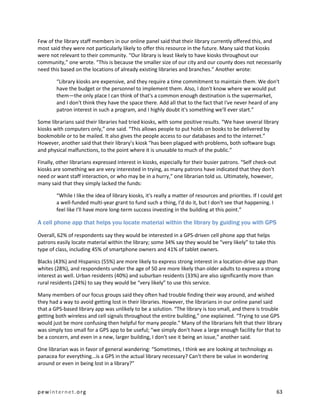 Few of the library staff members in our online panel said that their library currently offered this, and
most said they were not particularly likely to offer this resource in the future. Many said that kiosks
were not relevant to their community. “Our library is least likely to have kiosks throughout our
community,” one wrote. “This is because the smaller size of our city and our county does not necessarily
need this based on the locations of already existing libraries and branches.” Another wrote:

        “Library kiosks are expensive, and they require a time commitment to maintain them. We don't
        have the budget or the personnel to implement them. Also, I don't know where we would put
        them—the only place I can think of that's a common enough destination is the supermarket,
        and I don't think they have the space there. Add all that to the fact that I've never heard of any
        patron interest in such a program, and I highly doubt it's something we'll ever start.”

Some librarians said their libraries had tried kiosks, with some positive results. “We have several library
kiosks with computers only,” one said. “This allows people to put holds on books to be delivered by
bookmobile or to be mailed. It also gives the people access to our databases and to the internet.”
However, another said that their library’s kiosk “has been plagued with problems, both software bugs
and physical malfunctions, to the point where it is unusable to much of the public.”

Finally, other librarians expressed interest in kiosks, especially for their busier patrons. “Self check-out
kiosks are something we are very interested in trying, as many patrons have indicated that they don't
need or want staff interaction, or who may be in a hurry,” one librarian told us. Ultimately, however,
many said that they simply lacked the funds:

        “While I like the idea of library kiosks, it's really a matter of resources and priorities. If I could get
        a well-funded multi-year grant to fund such a thing, I'd do it, but I don't see that happening. I
        feel like I'll have more long-term success investing in the building at this point.”

A cell phone app that helps you locate material within the library by guiding you with GPS

Overall, 62% of respondents say they would be interested in a GPS-driven cell phone app that helps
patrons easily locate material within the library; some 34% say they would be “very likely” to take this
type of class, including 45% of smartphone owners and 41% of tablet owners.

Blacks (43%) and Hispanics (55%) are more likely to express strong interest in a location-drive app than
whites (28%), and respondents under the age of 50 are more likely than older adults to express a strong
interest as well. Urban residents (40%) and suburban residents (33%) are also significantly more than
rural residents (24%) to say they would be “very likely” to use this service.

Many members of our focus groups said they often had trouble finding their way around, and wished
they had a way to avoid getting lost in their libraries. However, the librarians in our online panel said
that a GPS-based library app was unlikely to be a solution. “The library is too small, and there is trouble
getting both wireless and cell signals throughout the entire building,” one explained. “Trying to use GPS
would just be more confusing then helpful for many people.” Many of the librarians felt that their library
was simply too small for a GPS app to be useful; “we simply don't have a large enough facility for that to
be a concern, and even in a new, larger building, I don't see it being an issue,” another said.

One librarian was in favor of general wandering: “Sometimes, I think we are looking at technology as
panacea for everything...is a GPS in the actual library necessary? Can't there be value in wondering
around or even in being lost in a library?”



pewinternet.org                                                                                                63
 