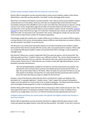 E-book readers already loaded with the book you want to read

Overall, 58% of respondents say they would be likely to check out pre-loaded e-readers if their library
offered them; some 26% say they would be “very likely” to take advantage of this service.

About four in ten blacks and Hispanics say they would be “very” likely to check out pre-loaded e-readers,
compared with one in five whites. Americans who had not completed high school and those living in
households making less than $30,000 per year are also more likely than other groups to express a strong
interest in this service. Respondents ages 65 and older are the least likely to be interested in service—
just about four in ten say they would be likely to use pre-loaded e-readers, overall; meanwhile, previous
research has shown that Americans ages 16-17 who don’t already borrow e-books are significantly more
likely than older non-borrowers to be interested in this service, although the sample size was too small
in this survey to report those numbers for the general population.

Interestingly, people who already own e-readers (29%) are just as likely as non-owners (25%) to express
a strong interest in this service, and smartphone owners (29%) are more likely than non-owners (23%) to
say they would be “very likely” to use this service.

The librarians in our online panel had mixed reactions to the idea of lending out pre-loaded e-readers.
Some said that their libraries already offer this service, with a very positive patron response. Others who
are considering offering pre-loaded e-readers are worried about theft or damage, as well as potential
copyright issues.

One librarian’s library has e-readers loaded with titles from particular genres, and has found that “the
staff and public love them.” Another’s library uses a different method: “Our service allows the patron to
select the books they want from our collection. We load the titles onto a device we provide. Loan period
is three weeks. Patrons love it!” Other libraries use e-readers to deal with high-demand books, such as
bestsellers and book club selections:

        “We have preloaded Nooks available for the patrons, and they have become very popular. We
        started with a few and have had to purchase more Nooks because the demand for them is so
        high. We put the newest titles on the Nooks. When all copies of a particular hot title are out, we
        refer people to the Nooks, that way they can read a book that they would have had to wait for,
        and at the same time they are using an e-reader for the first time.”

However, many of the librarians whose libraries don’t currently lend e-readers are skeptical. One
described it as “a copyright nightmare.” Another wrote, “I don't support the concept of preloaded e-
readers since the policies are murky at best as far as public lending goes. The library board also chooses
not to lend higher priced equipment in order to avoid potential liability and loss.”

Another library staff member wrote that their library is focusing on other e-book avenues for now: “We
have explored the idea of circulating pre-loaded e-readers but rejected it in favor of adding more e-
content for our budge dollars since ours is an affluent and electronically sophisticated community.”

A digital media lab where you could create and upload new digital content like movies or
your own e-books

Overall, 58% of respondents say they would be interested in a digital media lab where patrons could
create and upload new digital content; some 26% say they would be “very likely” to use such a resource.




pewinternet.org                                                                                           64
 