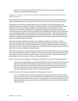 attention. The classes were very full to start with but now are very small. We expect the
        attendance to jump right after Christmas.”

Classes or instruction on how to use handheld reading devices like e-book readers and
tablet computers

About half (51%) of respondents say they would be interested in classes on how to download library e-
books to handheld devices, including 23% who say they would be “very likely” to take these classes.

Groups who are most likely to say that they would be “very likely” to take classes on how to use
handheld reading devices like e-book readers and tablet computers include blacks (38%) and Hispanics
(37%); overall, seven in ten blacks and Hispanics say they would be interested in these classes,
compared to 43% of whites. Respondents in households making less than $75,000 per year are also
more likely than those in higher-income households to be interested in these classes, just as those who
have not graduated college are more likely than those with less education. Adults ages 50-64 are also
somewhat more likely than other age groups to be interested in this type of instruction, with 56% of
adults in that age group saying they would be interested in these classes (compared with 44% of 18-29
year-olds and 45% of those 65 and older).

Americans who do not already own devices such as tablets, smartphones, or desktop or laptop
computers are significantly more likely than those who do own these devices to express an interest in
these types of classes. About half (53%) of people who do not own tablets say they would be likely to
take classes on how to use handheld reading devices, as did 54% of non-smartphone owners and 57% of
those who do not own a desktop or laptop computer.

Over half of the librarians in our online panel said that their libraries already offer this service, and many
others indicated interest in doing so in the future. One library staff member wrote that their library had
seen “great” turnout for e-reader instruction classes, “but only for the 55+ crowd. Either the younger
patrons figure it out on their own or they aren’t using the digital items.”

Interest in these classes also depend on the interests of the library’s community. One librarian wrote:

        “Classes are not well-attended, except for Microsoft Office courses that we offer in a continuous
        loop each month. Many of the people who would like the classes are seniors, and they don't
        come out at night. Also, we have a blue-collar community that has two working parents, and
        they won't come out to any extra programs. We also have a separate Senior Center that has
        loads of programming, and we don't try to compete with them.”

Another library found that patrons required more individualized instruction:

        “Our e-reader/tablet classes have been popular but most patrons like one-on-one instruction
        because, in the class, the instructor and assistants are having to deal with multiple devices, all of
        which look and act different from each other. Even splitting it up into device-specific classes isn't
        a guarantee when you have someone bring in a Kindle Fire and the person next to them still has
        a first-gen model.”




pewinternet.org                                                                                            66
 
