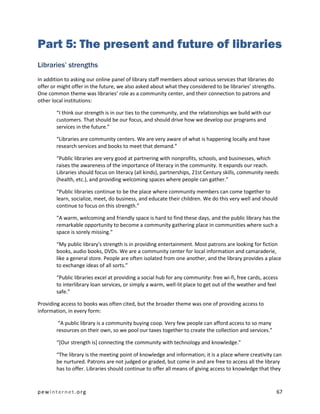 Part 5: The present and future of libraries
Libraries’ strengths
In addition to asking our online panel of library staff members about various services that libraries do
offer or might offer in the future, we also asked about what they considered to be libraries’ strengths.
One common theme was libraries’ role as a community center, and their connection to patrons and
other local institutions:

        “I think our strength is in our ties to the community, and the relationships we build with our
        customers. That should be our focus, and should drive how we develop our programs and
        services in the future.”

        “Libraries are community centers. We are very aware of what is happening locally and have
        research services and books to meet that demand.”

        “Public libraries are very good at partnering with nonprofits, schools, and businesses, which
        raises the awareness of the importance of literacy in the community. It expands our reach.
        Libraries should focus on literacy (all kinds), partnerships, 21st Century skills, community needs
        (health, etc.), and providing welcoming spaces where people can gather.”

        “Public libraries continue to be the place where community members can come together to
        learn, socialize, meet, do business, and educate their children. We do this very well and should
        continue to focus on this strength.”

        “A warm, welcoming and friendly space is hard to find these days, and the public library has the
        remarkable opportunity to become a community gathering place in communities where such a
        space is sorely missing.”

        “My public library's strength is in providing entertainment. Most patrons are looking for fiction
        books, audio books, DVDs. We are a community center for local information and camaraderie,
        like a general store. People are often isolated from one another, and the library provides a place
        to exchange ideas of all sorts.”

        “Public libraries excel at providing a social hub for any community: free wi-fi, free cards, access
        to interlibrary loan services, or simply a warm, well-lit place to get out of the weather and feel
        safe.”

Providing access to books was often cited, but the broader theme was one of providing access to
information, in every form:

         “A public library is a community buying coop. Very few people can afford access to so many
        resources on their own, so we pool our taxes together to create the collection and services.”

        “[Our strength is] connecting the community with technology and knowledge.”

        “The library is the meeting point of knowledge and information; it is a place where creativity can
        be nurtured. Patrons are not judged or graded, but come in and are free to access all the library
        has to offer. Libraries should continue to offer all means of giving access to knowledge that they



pewinternet.org                                                                                            67
 